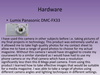 Hardware
• Lumix Panasonic DMC-FX33

I have used this camera in other subjects before i.e. taking pictures of
my final projects in technology. This product was extremely useful as
it allowed me to take high quality photos for my contact sheet to
allow me to have a range of good photos to choose for my actual
magazine. Without this camera I would have struggled to create my
coursework to a similar standard as I would have had to use my
phone camera or my iPod camera which have a resolution
significantly less then this 8 Mega pixel camera. From using this
product I learned how to take effective images that would be suitable
for a media magazine. I was able to take a range of photos using
different camera angles and lighting techniques in different settings.

 