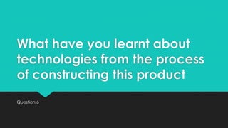 What have you learnt about
technologies from the process
of constructing this product
Question 6

 
