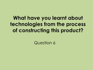 What have you learnt about
technologies from the process
of constructing this product?
Question 6

 