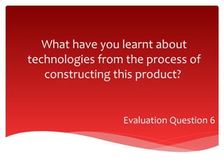 What have you learnt about
technologies from the process of
constructing this product?

Evaluation Question 6

 
