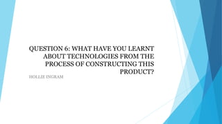 QUESTION 6: WHAT HAVE YOU LEARNT
ABOUT TECHNOLOGIES FROM THE
PROCESS OF CONSTRUCTING THIS
PRODUCT?
HOLLIE INGRAM

 