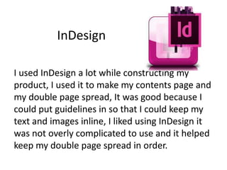 InDesign
I used InDesign a lot while constructing my
product, I used it to make my contents page and
my double page spread, It was good because I
could put guidelines in so that I could keep my
text and images inline, I liked using InDesign it
was not overly complicated to use and it helped
keep my double page spread in order.

 