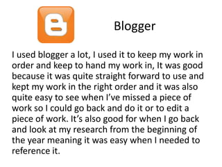 Blogger
I used blogger a lot, I used it to keep my work in
order and keep to hand my work in, It was good
because it was quite straight forward to use and
kept my work in the right order and it was also
quite easy to see when I’ve missed a piece of
work so I could go back and do it or to edit a
piece of work. It’s also good for when I go back
and look at my research from the beginning of
the year meaning it was easy when I needed to
reference it.

 