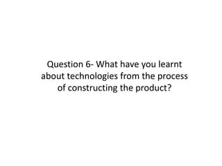 Question 6- What have you learnt
about technologies from the process
of constructing the product?

 