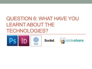 QUESTION 6: WHAT HAVE YOU
LEARNT ABOUT THE
TECHNOLOGIES?

 