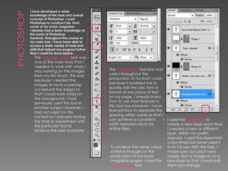 I have developed a wider
knowledge of the tools and overall
concept of Photoshop. I used
Photoshop to construct the front
cover of my music magazine.
I already had a basic knowledge of
the works of Photoshop
however, throughout the course of
my main task, I have been able to
access a wider variety of tools and
skills that helped me progress further
than I could've done before.
• The magnetic lasso tool was

one of the main tools that I
needed to work with when I
was working on the images
from my first shoot. This was
because I needed the
images to have a precise
cut around the edges so
that I could work solely on
the background. I had
previously used this tool in
another subject however, I
had not used it in this
context so I enjoyed having
the time to experiment with
this particular tool to
achieve the best outcome.

•

The ’Character’ tool box was
useful throughout the
production of my front cover
because it enabled me to
quickly edit the size, font or
format of any piece of text
on my page. I already knew
how to use most features in
this tool box however, I have
learned how to separate the
spacing within words so that I
can achieve a consistent
• I used the layers tool to
width between all of my
create a new layer each time
article titles.
I created a new or different
layer. Within my prelim
exercise, I used the layers tool
a few times but never used it
To achieve the same colour to its full use. With this task, I
scheme throughout the
made sure I put each new
production of my music
shape, text or image on to a
magazine pages, I used the new layer so that I could edit
eye dropper tool.
them accordingly.

 