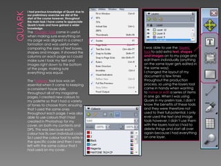I had previous knowledge of Quark due to
our preliminary exercise we did at the
start of the course however, throughout
this main task I have come to appreciate
Quark’s tools and have gained a wider
knowledge.

The ‘Guides’ tool came in useful
when making sure everything on
my page was aligned in a correct
formation and was useful when
comparing the sizes of text boxes,
shapes and images. It showed the
columns on each page so I could
make sure I took my text and
images right down to the bottom
of the page, making sure
everything was equal.

The ‘colours’ tool box was an
essential when it came to keeping
a consistent house style
throughout all of my magazine
pages. I created new colours to
my palette so that I had a variety
of tones to choose from; ensuring
that I used the same ones
throughout each page. I was also
able to use colours that I had
created in Photoshop for my
cover, on both my contents and
DPS. This was because each
colour has its own individual code.
So I used the colour tool to write in
the specific code and then I was
left with the same colour that I
had used on my cover.

I was able to use the ‘layers’
tool to add extra text, shapes
and images on to my page and
edit them individually (anything
on the same layer gets edited in
the same way).
I changed the layout of my
document a few times
throughout the production
process, so using the layers tool
came in handy when wanting
to move or edit a series of items
in one go. When I was using
Quark in my prelim task, I didn’t
know the benefits of these tools
and they were therefore not
used to their full potential. I only
ever used the text and image
tools however, I didn’t use them
with the layers tool so I had to
delete things and start all over
again because I had everything
on one layer.

 