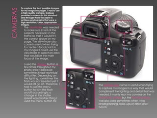 To capture the best possible images
for my magazine pages, I had to use
a high quality camera. College
provided cameras to this standard
and through that I was able to
achieve photographs that were a
high resolution, clear, appropriate
images.
• The viewfinder was needed

to make sure I had all the
subjects necessary in the
frame so that it would fit I
the correct space on my
page. The viewfinder also
came in useful when trying
to create a focal point in
my images; I could use the
viewfinder to select an area
that would be the main
focus of the image.

•

I used the ‘Menu’ button a
few times throughout my
photo-shoots because
sometimes I had technical
difficulties. Depending on
the lighting, sometimes the
flash was not needed yet it
would still go off. Therefore, I
had to use the menu
button to turn the flash
on/off accordingly; a
change in the shutter
speed was another thing I
used the menu button for.

The settings dial came in useful when trying
to capture my images in a way that would
compliment the lighting and detail that was
needed. I mainly kept my camera on the
Automatic setting but the Portrait setting
was also used sometimes when I was
photographing close-ups of artists and
bands

 