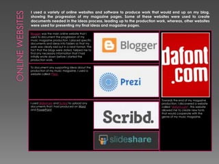 I used a variety of online websites and software to produce work that would end up on my blog,
showing the progression of my magazine pages. Some of these websites were used to create
documents needed in the ideas process, leading up to the production work, whereas, other websites
were used for presenting my final ideas and magazine pages.
Blogger was the main online website that I
used to document the progression of my
music magazine production. I placed specific
documents and ideas into folders so that my
work was clearly laid out in a neat format. The
fact that the blogs were dated, helped me to
find any necessary information that I had
initially wrote down before I started the
production work.
To document any supporting ideas about the
production of my music magazine, I used a
website called: Prezi.

I used Slideshare and Scribd to upload any
documents that I had produced on Word
and PowerPoint

Towards the end of my magazine
production, I discovered a website
called ‘dafont.com’. This website
allowed me to create new fonts
that would cooperate with the
genre of my music magazine.

 
