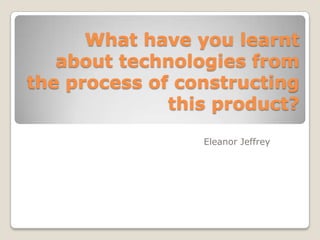 What have you learnt
about technologies from
the process of constructing
this product?
Eleanor Jeffrey
 