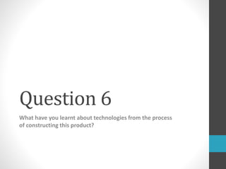 Question 6
What have you learnt about technologies from the process
of constructing this product?
 
