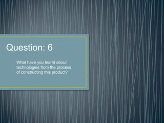 Question: 6
What have you learnt about
technologies from the process
of constructing this product?
 