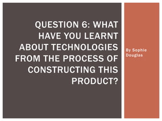 By Sophie
Douglas
QUESTION 6: WHAT
HAVE YOU LEARNT
ABOUT TECHNOLOGIES
FROM THE PROCESS OF
CONSTRUCTING THIS
PRODUCT?
 
