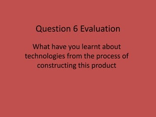 Question 6 Evaluation
What have you learnt about
technologies from the process of
constructing this product
 