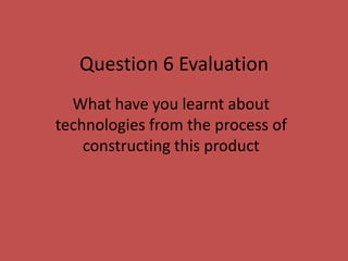 Question 6 Evaluation
What have you learnt about
technologies from the process of
constructing this product
 
