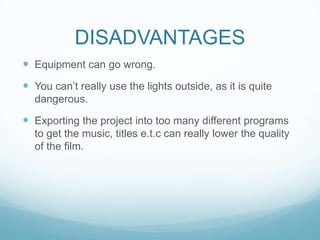 DISADVANTAGES
 Equipment can go wrong.
 You can’t really use the lights outside, as it is quite
dangerous.
 Exporting the project into too many different programs
to get the music, titles e.t.c can really lower the quality
of the film.
 