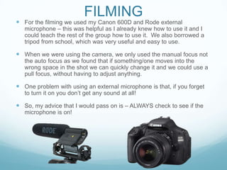 FILMING
 For the filming we used my Canon 600D and Rode external
microphone – this was helpful as I already knew how to use it and I
could teach the rest of the group how to use it. We also borrowed a
tripod from school, which was very useful and easy to use.
 When we were using the camera, we only used the manual focus not
the auto focus as we found that if something/one moves into the
wrong space in the shot we can quickly change it and we could use a
pull focus, without having to adjust anything.
 One problem with using an external microphone is that, if you forget
to turn it on you don’t get any sound at all!
 So, my advice that I would pass on is – ALWAYS check to see if the
microphone is on!
 