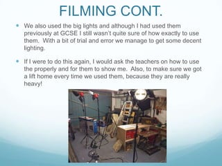 FILMING CONT.
 We also used the big lights and although I had used them
previously at GCSE I still wasn’t quite sure of how exactly to use
them. With a bit of trial and error we manage to get some decent
lighting.
 If I were to do this again, I would ask the teachers on how to use
the properly and for them to show me. Also, to make sure we got
a lift home every time we used them, because they are really
heavy!
 