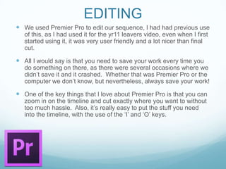 EDITING
 We used Premier Pro to edit our sequence, I had had previous use
of this, as I had used it for the yr11 leavers video, even when I first
started using it, it was very user friendly and a lot nicer than final
cut.
 All I would say is that you need to save your work every time you
do something on there, as there were several occasions where we
didn’t save it and it crashed. Whether that was Premier Pro or the
computer we don’t know, but nevertheless, always save your work!
 One of the key things that I love about Premier Pro is that you can
zoom in on the timeline and cut exactly where you want to without
too much hassle. Also, it’s really easy to put the stuff you need
into the timeline, with the use of the ‘I’ and ‘O’ keys.
 