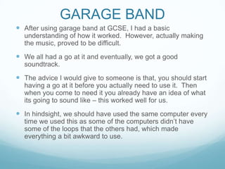 GARAGE BAND
 After using garage band at GCSE, I had a basic
understanding of how it worked. However, actually making
the music, proved to be difficult.
 We all had a go at it and eventually, we got a good
soundtrack.
 The advice I would give to someone is that, you should start
having a go at it before you actually need to use it. Then
when you come to need it you already have an idea of what
its going to sound like – this worked well for us.
 In hindsight, we should have used the same computer every
time we used this as some of the computers didn’t have
some of the loops that the others had, which made
everything a bit awkward to use.
 