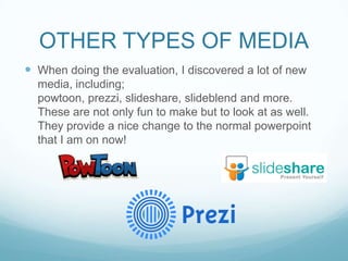 OTHER TYPES OF MEDIA
 When doing the evaluation, I discovered a lot of new
media, including;
powtoon, prezzi, slideshare, slideblend and more.
These are not only fun to make but to look at as well.
They provide a nice change to the normal powerpoint
that I am on now!
 
