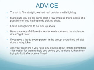 ADVICE
• Try not to film at night, we had real problems with lighting.
• Make sure you do the same shot a few times so there is less of a
possibility of you having to do pick up shots.
• Leave enough time to do pick up shots
• Have a variety of different shots for each scene so the audience
doesn’t get bored.
• If you give a job to every person in the group, everything will get
done a lot quicker.
• Ask your teachers if you have any doubts about filming something
– it’s easier for them to help you before you’ve done it, than them
trying to fix it after you’ve filmed.
 