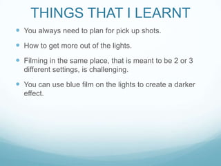 THINGS THAT I LEARNT
 You always need to plan for pick up shots.
 How to get more out of the lights.
 Filming in the same place, that is meant to be 2 or 3
different settings, is challenging.
 You can use blue film on the lights to create a darker
effect.
 