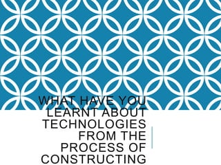 WHAT HAVE YOU
LEARNT ABOUT
TECHNOLOGIES
FROM THE
PROCESS OF
CONSTRUCTING
 