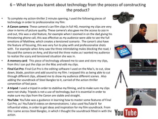 6 – What have you learnt about technology from the process of constructing
the product?
• To complete my action-thriller 2 minute opening, I used the following pieces of
technology in order to professionalize my film:
• A Canon camera: These camera’s can film clips in full HD, meaning my clips are very
clear in terms of picture quality. These camera’s also gave me the access to zoo in
and out, this was a vital feature, for example when I zoomed in on the dad giving his
threatening phone call, this was effective as my audience were able to see the full
emotions of Matthew, which creates a tensioned scenario . The canon’s also have
the feature of focusing, this was very fun to play with and professionalize shots
with. For example when Amy saw the three intimidating males blocking the road, I
focused the camera on Amy, and blurred the three males as I wanted my audience
to realize the scary and tensioned situation she was in.
• A memory card: This piece of technology allowed me to save and store my clips,
from this I can put the clips on the Mac and edit my clips.
• Final Cut Pro: Final Cut Pro is the editing software I used on the Mac’s, to cut, slow
down, blade, position and add sound to my film. I enjoyed this as being able to cut
through different clips, allowed me to show my audience different scenes . Also
adding the soundtrack of Steel Banglez to it, carried of the action-thriller
convention of fast pace.
• A tripod: I used a tripod in order to stabilise my filming, and to make sure my clips
were not shaky. Tripods is not a use of technology, but it is essential in order to
make sure my clips from the Canon are stable and straight.
• YouTube: YouTube was a guidance in learning how to master some features of Final
Cut Pro, as I YouTube’d videos on demonstrations. I also used YouTube’d for
influential video, in order to get ideas and inspiration for my film soundtrack. From
this I came across Steel Banglez, in which I thought the soundtrack fitted in with the
action.
 