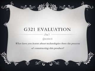 G321 EVALUATION
Question 6
What have you learnt about technologies from the process
of constructing this product?
 