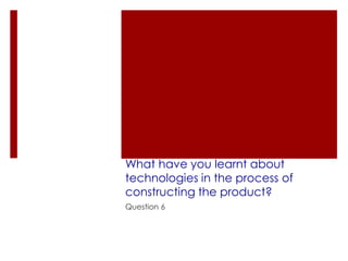What have you learnt about
technologies in the process of
constructing the product?
Question 6
 