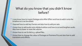 What do you know that you didn’t know
before?
• I now know how to import footage onto After Effect and how to add it onto the
timeline so it can be edited.
• I learned how to add key frames and also how to add pre-sets.
• I know how to add audio onto Adobe Audition and how to cut and lengthen audio.
Also how to lower or raise the volume.
• I know how to use Scribd e.g. upload files.
• I know how to change the colour of footage on Premiere Pro and also how to add
transitions and effects.
 