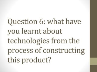 Question 6: what have
you learnt about
technologies from the
process of constructing
this product?
 