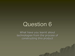 Question 6
What have you learnt about
technologies from the process of
constructing this product
 