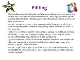 Editing
- When we began editing videos for our blog, using bloggers.com, we were using
‘imovie’ and I had used this software before and so had a good idea on how to
use most of it. This allowed me to quickly and efficiently edit the interviews and
focus group videos.
- We used ‘imovie’ to edit our prelim however it didn’t have all the effects and
tools we need to perfect our thiller film opening and so instead used ‘Final Cut
Pro’ to do this.
- I had never used this program before and so as a group we had to get the hang
of it quickly. I found that it was quite easy to use and after using for a short
amount of time I feel I could confidently edit our opening.
- I quickly learnt how to make transactions between 2 shots on final cut pro and
edit in our soundtrack after using ‘LogicXPro’ to create it as a group, again
another program I had never used.
- We used ‘LogicXPro’ as a group to create our sound track. We connected the
keyboard to the computer and was able to play the keyboard and add sounds
to build the track.
 