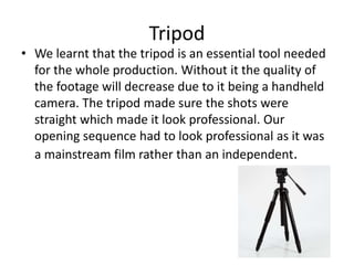 Tripod
• We learnt that the tripod is an essential tool needed
for the whole production. Without it the quality of
the footage will decrease due to it being a handheld
camera. The tripod made sure the shots were
straight which made it look professional. Our
opening sequence had to look professional as it was
a mainstream film rather than an independent.
 