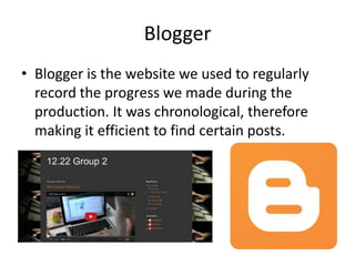 Blogger
• Blogger is the website we used to regularly
record the progress we made during the
production. It was chronological, therefore
making it efficient to find certain posts.
 