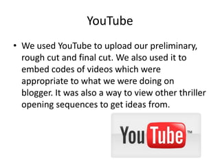 YouTube
• We used YouTube to upload our preliminary,
rough cut and final cut. We also used it to
embed codes of videos which were
appropriate to what we were doing on
blogger. It was also a way to view other thriller
opening sequences to get ideas from.
 