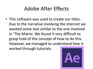 Adobe After Effects
• This software was used to create our titles.
Due to the narrative involving the internet we
wanted some text similar to the one involved
in ‘The Matrix. We found it very difficult to
grasp hold of the concept of how to do this.
However, we managed to understand how it
worked through tutorials.
 