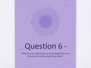 Question 6 -
What have you learnt about technologies from the
process of constructing this product?
 