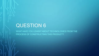 QUESTION 6
WHAT HAVE YOU LEARNT ABOUT TECHNOLOGIES FROM THE
PROCESS OF CONSTRUCTING THIS PRODUCT?
 