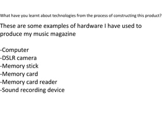What have you learnt about technologies from the process of constructing this product?
These are some examples of hardware I have used to
produce my music magazine
-Computer
-DSLR camera
-Memory stick
-Memory card
-Memory card reader
-Sound recording device
 