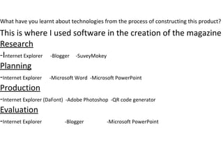 What have you learnt about technologies from the process of constructing this product?
This is where I used software in the creation of the magazine
Research
-Internet Explorer -Blogger -SuveyMokey
Planning
-Internet Explorer -Microsoft Word -Microsoft PowerPoint
Production
-Internet Explorer (DaFont) -Adobe Photoshop -QR code generator
Evaluation
-Internet Explorer -Blogger -Microsoft PowerPoint
 