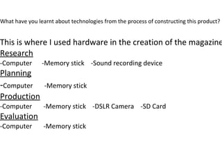 What have you learnt about technologies from the process of constructing this product?
This is where I used hardware in the creation of the magazine
Research
-Computer -Memory stick -Sound recording device
Planning
-Computer -Memory stick
Production
-Computer -Memory stick -DSLR Camera -SD Card
Evaluation
-Computer -Memory stick
 