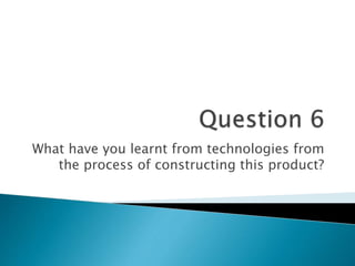What have you learnt from technologies from
the process of constructing this product?
 