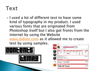  I used a lot of different text to have some
kind of typography in my product. I used
various fonts that are originated from
Photoshop itself but I also got fronts from the
internet by using the Website
www.dafont.com as it allowed me to create
text by using samples.
 