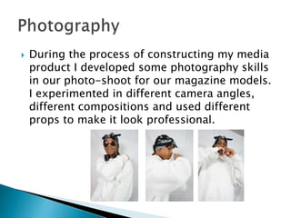  During the process of constructing my media
product I developed some photography skills
in our photo-shoot for our magazine models.
I experimented in different camera angles,
different compositions and used different
props to make it look professional.
 