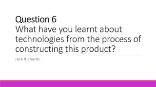 Question 6
What have you learnt about
technologies from the process of
constructing this product?
Jack Richards
 