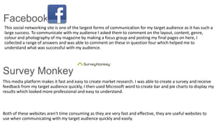 Facebook
This social networking site is one of the largest forms of communication for my target audience as it has such a
large success. To communicate with my audience I asked them to comment on the layout, content, genre,
colour and photography of my magazine by making a focus group and posting my final pages on here, I
collected a range of answers and was able to comment on these in question four which helped me to
understand what was successful with my audience.
This media platform makes it fast and easy to create market research. I was able to create a survey and receive
feedback from my target audience quickly, I then used Microsoft word to create bar and pie charts to display my
results which looked more professional and easy to understand.
Both of these websites aren't time consuming as they are very fast and effective, they are useful websites to
use when communicating with my target audience quickly and easily.
Survey Monkey
 