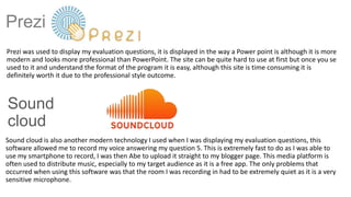 Prezi
Prezi was used to display my evaluation questions, it is displayed in the way a Power point is although it is more
modern and looks more professional than PowerPoint. The site can be quite hard to use at first but once you se
used to it and understand the format of the program it is easy, although this site is time consuming it is
definitely worth it due to the professional style outcome.
Sound
cloud
Sound cloud is also another modern technology I used when I was displaying my evaluation questions, this
software allowed me to record my voice answering my question 5. This is extremely fast to do as I was able to
use my smartphone to record, I was then Abe to upload it straight to my blogger page. This media platform is
often used to distribute music, especially to my target audience as it is a free app. The only problems that
occurred when using this software was that the room I was recording in had to be extremely quiet as it is a very
sensitive microphone.
 